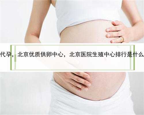 冷冻精子代孕，北京优质供卵中心，北京医院生殖中心排行是什么？有吗？