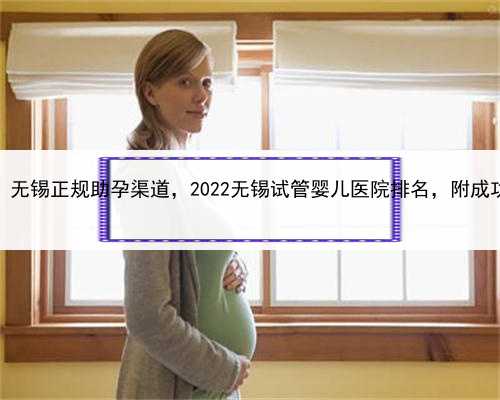 代孕得花费用，无锡正规助孕渠道，2022无锡试管婴儿医院排名，附成功率及费